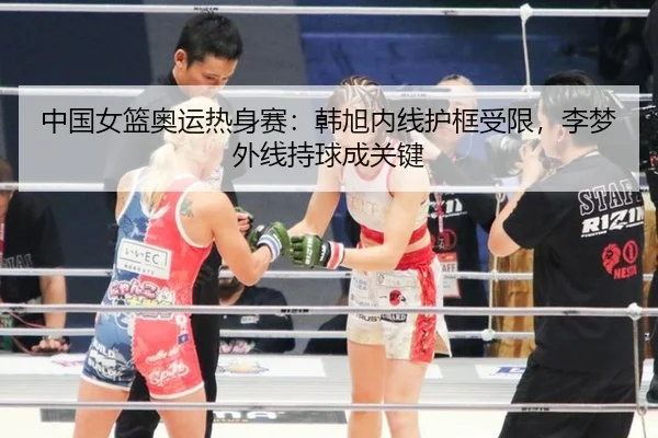 中国女篮奥运热身赛：韩旭内线护框受限，李梦外线持球成关键