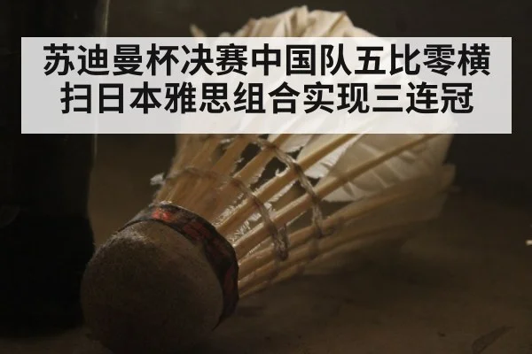 苏迪曼杯决赛中国队五比零横扫日本雅思组合实现三连冠