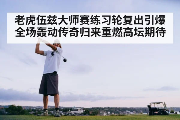 老虎伍兹大师赛练习轮复出引爆全场轰动传奇归来重燃高坛期待