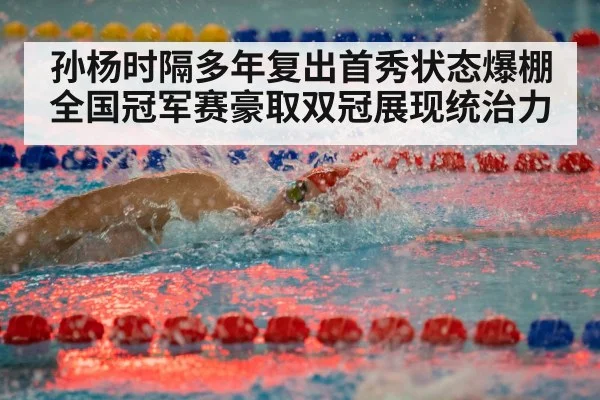 孙杨时隔多年复出首秀状态爆棚全国冠军赛豪取双冠展现统治力