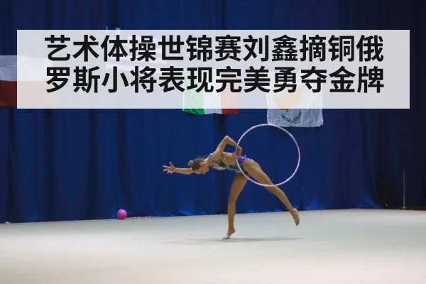 艺术体操世锦赛刘鑫摘铜俄罗斯小将表现完美勇夺金牌